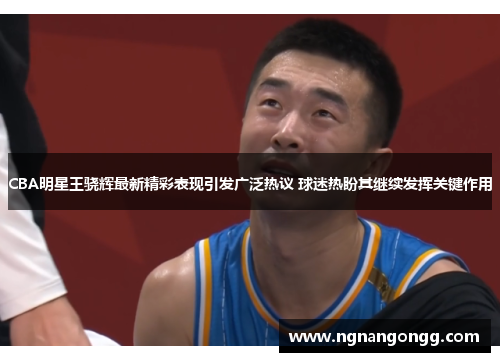 CBA明星王骁辉最新精彩表现引发广泛热议 球迷热盼其继续发挥关键作用